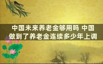 中国未来养老金够用吗 中国做到了养老金连续多少年上调